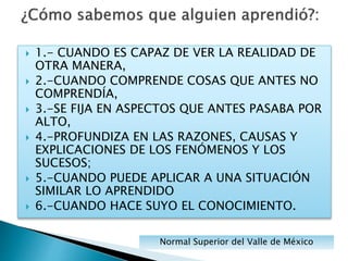  1.- CUANDO ES CAPAZ DE VER LA REALIDAD DE
OTRA MANERA,
 2.-CUANDO COMPRENDE COSAS QUE ANTES NO
COMPRENDÍA,
 3.-SE FIJA EN ASPECTOS QUE ANTES PASABA POR
ALTO,
 4.-PROFUNDIZA EN LAS RAZONES, CAUSAS Y
EXPLICACIONES DE LOS FENÓMENOS Y LOS
SUCESOS;
 5.-CUANDO PUEDE APLICAR A UNA SITUACIÓN
SIMILAR LO APRENDIDO
 6.-CUANDO HACE SUYO EL CONOCIMIENTO.
Normal Superior del Valle de México
 