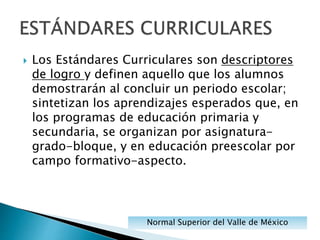  Los Estándares Curriculares son descriptores
de logro y definen aquello que los alumnos
demostrarán al concluir un periodo escolar;
sintetizan los aprendizajes esperados que, en
los programas de educación primaria y
secundaria, se organizan por asignatura-
grado-bloque, y en educación preescolar por
campo formativo-aspecto.
Normal Superior del Valle de México
 