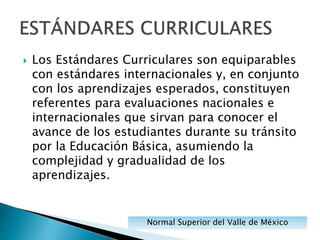  Los Estándares Curriculares son equiparables
con estándares internacionales y, en conjunto
con los aprendizajes esperados, constituyen
referentes para evaluaciones nacionales e
internacionales que sirvan para conocer el
avance de los estudiantes durante su tránsito
por la Educación Básica, asumiendo la
complejidad y gradualidad de los
aprendizajes.
Normal Superior del Valle de México
 