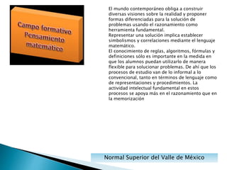 Normal Superior del Valle de México
El mundo contemporáneo obliga a construir
diversas visiones sobre la realidad y proponer
formas diferenciadas para la solución de
problemas usando el razonamiento como
herramienta fundamental.
Representar una solución implica establecer
simbolismos y correlaciones mediante el lenguaje
matemático.
El conocimiento de reglas, algoritmos, fórmulas y
definiciones sólo es importante en la medida en
que los alumnos puedan utilizarlo de manera
flexible para solucionar problemas. De ahí que los
procesos de estudio van de lo informal a lo
convencional, tanto en términos de lenguaje como
de representaciones y procedimientos. La
actividad intelectual fundamental en estos
procesos se apoya más en el razonamiento que en
la memorización
 