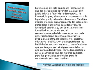 Normal Superior del Valle de México
La finalidad de este campo de formación es
que los estudiantes aprendan a actuar con
juicio crítico a favor de la democracia, la
libertad, la paz, el respeto a las personas, a la
legalidad y a los derechos humanos. También
implica manejar armónicamente las relaciones
personales y afectivas para desarrollar la
identidad personal y, desde ésta, construir
identidad y conciencia social.
Asume la necesidad de reconocer que cada
generación tiene derecho a construir su
propia plataforma de valores, y el sistema
educativo la obligación de proporcionar las
habilidades sociales y el marco de reflexiones
que contengan los principios esenciales de
una comunidad diversa, libre, democrática y
justa, asumiendo que los valores cambian,
pero los principios esenciales para la
convivencia son insoslayables
 