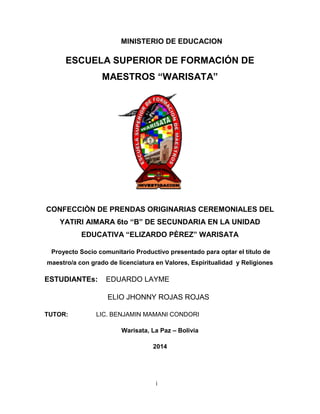 MINISTERIO DE EDUCACION 
ESCUELA SUPERIOR DE FORMACIÓN DE 
MAESTROS “WARISATA” 
CONFECCIÒN DE PRENDAS ORIGINARIAS CEREMONIALES DEL 
YATIRI AIMARA 6to “B” DE SECUNDARIA EN LA UNIDAD 
EDUCATIVA “ELIZARDO PÈREZ” WARISATA 
Proyecto Socio comunitario Productivo presentado para optar el título de 
maestro/a con grado de licenciatura en Valores, Espiritualidad y Religiones 
ESTUDIANTEs: EDUARDO LAYME 
ELIO JHONNY ROJAS ROJAS 
TUTOR: LIC. BENJAMIN MAMANI CONDORI 
Warisata, La Paz – Bolivia 
2014 
i 
 