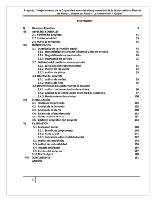 Proyecto: “Mejoramiento de la Capacidad administrativa y operativa de la Municipalidad Distrital
de Pichari, distrito de Pichari- La convención – Cusco”
1
CONTENIDO
I) Resumen Ejecutivo 3
II) ASPECTOS GENERALES
2.1 nombre del proyecto 31
2.2 Institucionalidad 33
2.3 marco de referencia 35
III) IDENTIFICACION
3.1 Diagnóstico de la situación actual 45
3.1.1 características del área de influencia y área de estudio 45
3.1.2 Diagnóstico de los involucrados 63
3.1.3 diagnóstico del servicio 75
3.2 Definición del problema: causas y efecto
3.2.1 definición del problema central 91
3.2.2 análisis de las causas 92
3.2.3 análisis de efecto 93
3.3 Objetivodel proyecto
3.3.1 análisis de medios 95
3.3.2 análisis de fines 96
3.4 Determinaciónde las alternativas de solución
3.4.1 análisis de los medios fundamentales 96
3.4.2 Análisis de la interrelación entre medios y acciones 97
3.4.3 Planteamiento de solución 100
IV) FORMULACIÓN
4.1 Horizonte del proyecto 105
4.2 Análisis de la demanda 105
4.3 Análisis de la oferta 108
4.4 Balance de oferta-demanda 112
4.5 Planteamiento técnico 115
4.6 Costo sin proyecto y con proyecto 133
V) EVALUACION
5.1 Evaluación social 140
5.1.1 Beneficios con proyecto 140
5.1.2 Costo social 141
5.1.3 Indicadores de rentabilidad social 147
5.2 análisis de sensibilidad 149
5.3 análisis de sostenibilidad 150
5.4 impacto ambiental 154
5.5 Gestión del proyecto 157
5.10 Marco Lógico 160
VI) CONCLUSIONES 161
ANEXOS
 