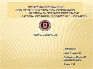 UNIVERSIDAD FERMIN TORO 
DECANATO DE INVESTIGACIÓN Y POSTGRADO 
MAESTRÍA EN GERENCIA EMPRESARIAL 
CÁTEDRA: DESARROLLO GERENCIAL Y LIDERAZGO 
PERFIL GERENCIAL 
Participante: 
Edgar J. Vargas G. 
Facilitadora: Prof. MSC. 
Marialbert Medina 
Grupo: 15-D 
 