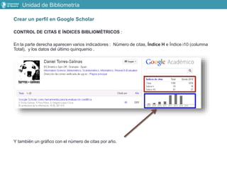 Crear un perfil en Google Scholar
CONTROL DE CITAS E ÍNDICES BIBLIOMÉTRICOS :
En la parte derecha aparecen varios indicadores : Número de citas, Índice H e Índice i10 (columna
Total), y los datos del último quinquenio .
Y también un gráfico con el número de citas por año.
Unidad de Bibliometría
 