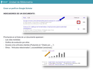 Crear un perfil en Google Scholar
INDICADORES DE UN DOCUMENTO :
Pinchando en el título de un documento aparecen :
- Las citas recibidas
- Gráfico de evolución por años
- Acceso a los artículos citantes (Pulsando en “Citado por __”)
- Otros : “Artículos relacionados” y accesibilidad (versiones).
Unidad de Bibliometría
 
