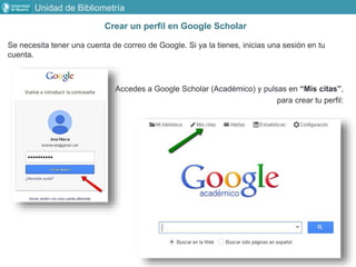 Crear un perfil en Google Scholar
Se necesita tener una cuenta de correo de Google. Si ya la tienes, inicias una sesión en tu
cuenta.
Accedes a Google Scholar (Académico) y pulsas en “Mis citas”,
para crear tu perfil:
Unidad de Bibliometría
 