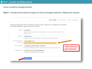 Crear un perfil en Google Scholar
Paso 1 : Accedes al formulario de registro de Citas de Google Académico. Rellenas los campos:
Unidad de Bibliometría
 