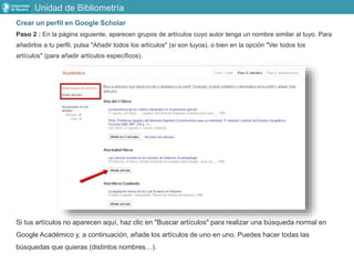 Crear un perfil en Google Scholar
Paso 2 : En la página siguiente, aparecen grupos de artículos cuyo autor tenga un nombre similar al tuyo. Para
añadirlos a tu perfil, pulsa "Añadir todos los artículos" (si son tuyos), o bien en la opción "Ver todos los
artículos" (para añadir artículos específicos).
Si tus artículos no aparecen aquí, haz clic en "Buscar artículos" para realizar una búsqueda normal en
Google Académico y, a continuación, añade los artículos de uno en uno. Puedes hacer todas las
búsquedas que quieras (distintos nombres…).
Unidad de Bibliometría
 