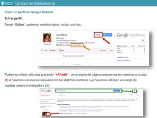 Crear un perfil en Google Scholar
Editar perfil:
Desde “Editar”, podemos cambiar datos, incluir una foto…
Podremos añadir artículos pulsando “+Añadir” : en la siguiente página pulsaremos en nuestros artículos
(1) o haremos una nueva búsqueda con los distintos nombres que hayamos utilizado a lo largo de
nuestra carrera investigadora (2) :
Unidad de Bibliometría
 
