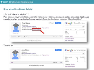 Crear un perfil en Google Scholar
¿Por qué “Hacerlo público” ?
Para obtener mayor visibilidad personal e institucional y además sirve para recibir un correo electrónico
cuando se citen tus artículos (creara alertas). Para ello, basta con pulsar en “Hacerlo público”:
Y queda así :
Unidad de Bibliometría
 