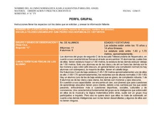 NOMBRE DEL ALUMNO NORMALISTA:KARLA SAMANTHA PARRA DEL ANGEL
MATERIA: OBSERVACION Y PRACTICA DOCENTE II FECHA: 12/04/15
SEMESTRE: 4 “A” TV
PERFIL GRUPAL
Instrucciones llenar los espacios con los datos que se solicitan, y anexar la información faltante.
NOMBRE DE LAESCUELADE PRÁCTICA (clave, horario de atención, nombre del director)
ESCUELATELESECUNDARIA#701 SAN PEDRO HGO.NOPANCALCO 13DTV0701S
GRUPO Y GRADO DE OBSERVACIÓNY
PRACTICA
Segundo “C”
No. DE ALUMNOS
#Alumnas :11
# alumnos: 8
EDADES Y ESTATURAS
Las edades están entre los 15 años y
14 años 6meses.
La estatura está entre 1.40 y 1.70
metros, aproximadamente.
CARACTERÍSTICAS FÍSICAS DE LOS
ALUMNO
Los alumnos del grupo de segundo C de la escuela Telesecundaria de Nopancalco, en
cuanto a sus características físicas en el aula se encuentran 10 alumnas las cuales tres
de ellas tienen estatura mayor a 1.60 metros, la estatura de las demás está por debajo
de 1.50 metros. Solo una alumnas es de tez clara y de ahí en fuera las demás son te
tez morena y ojos color café obscuro, en general tienen una complexión normal (no hay
alumnas con sobrepeso), la mayoría de ellas tienen el cabello largo.
De 9 alumnos 2 son de baja estatura (1.45-1.50 metros aproximadamente) uno de ellos
es alto (1.60-1.70 aproximadamente), los restantes son de alturas normales (1.55-1.60)
Hay un alumno (uno de los de baja estatura) que es güero, de complexión robusta. 1 de
8 alumnos es de tez clara y ojos claros, los demás son morenos y ojos obscuros.
En cuestión a sus capacidades se encuentra al cien, son jóvenes que para cuestiones
de aprendizaje educativo tienen poco interés, debido a los cambios por los que están
pasando, enfocándose más a cuestiones deportivas, sociales, culturales y de
convivencia. Una característica fundamental del grupo es la inteligencia que sobre salió
en ellos es la musical y la lógica matemática entre otras, suele ser un grupo muy
participativo e inquieto. Pero eso no quiere decir que ellos no trate de sobresalir, en
cuanto a las demás inteligencias aun no las tienen desarrolladas y algunos de ellos aún
no tienen ninguna.
 