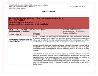 NOMBRE DEL ALUMNO NORMALISTA:Lizeth Angeles Rodriguez
MATERIA: Observación y Práctica Docente II FECHA: 04 de Junio de 2015
SEMESTRE: Cuarto Semestre
PERFIL GRUPAL
NOMBRE DE LA ESCUELA DE PRÁCTICA: Telesecundaria Nº15
Clave:13DTV0391E
Horario: 8:00 a.m. -2:00 p.m.
Nombre del Director: Andrés Hernández Mejía
GRUPO Y GRADO DE
OBSERVACIÓN Y PRÀCTICA:
2 Grado Grupo B“”
No. DE ALUMNOS
8 Alumnas:
7 Alumnos:
EDADES YESTATURAS:
Aproximación de 1.50 a 1.60 cm
Edades: 13-14 años
CARACTERÍSTICAS FÍSICAS DE
LOS ALUMNOS
12 de 14 alumnos son delgados porque no llevan una buena alimentación dentro de
la escuela, algunas veces suelen traer alimentos pero considero que la cafetería no
ofrece una variedad de comida saludable y además de los estereotipos que se han
creado dentro de la adolescencia evitan la obesidad para no ser discriminados.
Los alumnos no suelen ser muy pequeños de estatura (hombres y mujeres) solo a
excepción de uno o dos alumnos (un hombre y una mujer) que no es la gran
diferencia con los demás pero si son de más baja estatura lo cual no es muy
notable.
Los alumnos de esta escuela son muy limpios y siempre asisten a la escuela
aseados, las mujeres siempre traen el cabello muy bien recogido, sin flecos ya que
es requerimiento de la escuela porque cada semana le toca guardia a un maestro el
cual es encargado de que se cumplan las normas durante la jornada.
Los hombres siempre traen el cabello muy bien cortado al igual que las uñas, y la
ropa muy bien aseada. 13 de 15 alumnos son de tez un poco morena y 2 de 15 son
de tez blanca.
 