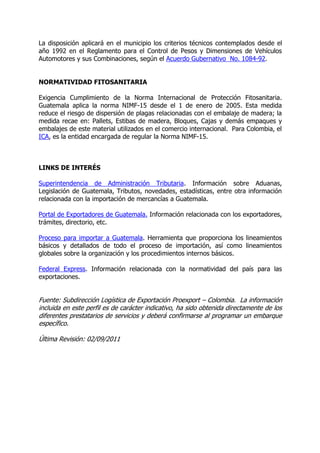 La disposición aplicará en el municipio los criterios técnicos contemplados desde el
año 1992 en el Reglamento para el Control de Pesos y Dimensiones de Vehículos
Automotores y sus Combinaciones, según el Acuerdo Gubernativo No. 1084-92.


NORMATIVIDAD FITOSANITARIA

Exigencia Cumplimiento de la Norma Internacional de Protección Fitosanitaria.
Guatemala aplica la norma NIMF-15 desde el 1 de enero de 2005. Esta medida
reduce el riesgo de dispersión de plagas relacionadas con el embalaje de madera; la
medida recae en: Pallets, Estibas de madera, Bloques, Cajas y demás empaques y
embalajes de este material utilizados en el comercio internacional. Para Colombia, el
ICA, es la entidad encargada de regular la Norma NIMF-15.



LINKS DE INTERÉS

Superintendencia de Administración Tributaria. Información sobre Aduanas,
Legislación de Guatemala, Tributos, novedades, estadísticas, entre otra información
relacionada con la importación de mercancías a Guatemala.

Portal de Exportadores de Guatemala. Información relacionada con los exportadores,
trámites, directorio, etc.

Proceso para importar a Guatemala. Herramienta que proporciona los lineamientos
básicos y detallados de todo el proceso de importación, así como lineamientos
globales sobre la organización y los procedimientos internos básicos.

Federal Express. Información relacionada con la normatividad del país para las
exportaciones.


Fuente: Subdirección Logística de Exportación Proexport – Colombia. La información
incluida en este perfil es de carácter indicativo, ha sido obtenida directamente de los
diferentes prestatarios de servicios y deberá confirmarse al programar un embarque
específico.

Última Revisión: 02/09/2011
 