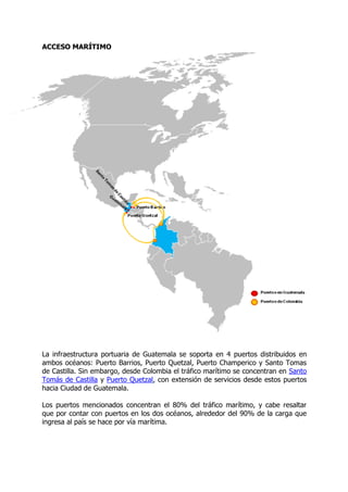 ACCESO MARÍTIMO




La infraestructura portuaria de Guatemala se soporta en 4 puertos distribuidos en
ambos océanos: Puerto Barrios, Puerto Quetzal, Puerto Champerico y Santo Tomas
de Castilla. Sin embargo, desde Colombia el tráfico marítimo se concentran en Santo
Tomás de Castilla y Puerto Quetzal, con extensión de servicios desde estos puertos
hacia Ciudad de Guatemala.

Los puertos mencionados concentran el 80% del tráfico marítimo, y cabe resaltar
que por contar con puertos en los dos océanos, alrededor del 90% de la carga que
ingresa al país se hace por vía marítima.
 
