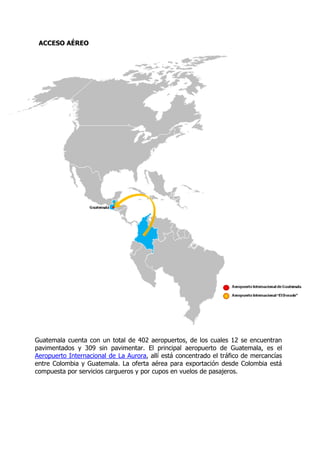 ACCESO AÉREO




Guatemala cuenta con un total de 402 aeropuertos, de los cuales 12 se encuentran
pavimentados y 309 sin pavimentar. El principal aeropuerto de Guatemala, es el
Aeropuerto Internacional de La Aurora, allí está concentrado el tráfico de mercancías
entre Colombia y Guatemala. La oferta aérea para exportación desde Colombia está
compuesta por servicios cargueros y por cupos en vuelos de pasajeros.
 