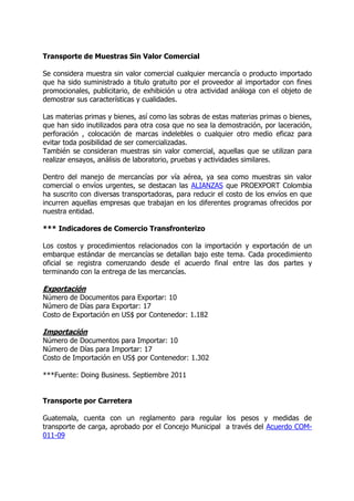 Transporte de Muestras Sin Valor Comercial

Se considera muestra sin valor comercial cualquier mercancía o producto importado
que ha sido suministrado a titulo gratuito por el proveedor al importador con fines
promocionales, publicitario, de exhibición u otra actividad análoga con el objeto de
demostrar sus características y cualidades.

Las materias primas y bienes, así como las sobras de estas materias primas o bienes,
que han sido inutilizados para otra cosa que no sea la demostración, por laceración,
perforación , colocación de marcas indelebles o cualquier otro medio eficaz para
evitar toda posibilidad de ser comercializadas.
También se consideran muestras sin valor comercial, aquellas que se utilizan para
realizar ensayos, análisis de laboratorio, pruebas y actividades similares.

Dentro del manejo de mercancías por vía aérea, ya sea como muestras sin valor
comercial o envíos urgentes, se destacan las ALIANZAS que PROEXPORT Colombia
ha suscrito con diversas transportadoras, para reducir el costo de los envíos en que
incurren aquellas empresas que trabajan en los diferentes programas ofrecidos por
nuestra entidad.

*** Indicadores de Comercio Transfronterizo

Los costos y procedimientos relacionados con la importación y exportación de un
embarque estándar de mercancías se detallan bajo este tema. Cada procedimiento
oficial se registra comenzando desde el acuerdo final entre las dos partes y
terminando con la entrega de las mercancías.

Exportación
Número de Documentos para Exportar: 10
Número de Días para Exportar: 17
Costo de Exportación en US$ por Contenedor: 1.182

Importación
Número de Documentos para Importar: 10
Número de Días para Importar: 17
Costo de Importación en US$ por Contenedor: 1.302

***Fuente: Doing Business. Septiembre 2011


Transporte por Carretera

Guatemala, cuenta con un reglamento para regular los pesos y medidas de
transporte de carga, aprobado por el Concejo Municipal a través del Acuerdo COM-
011-09
 