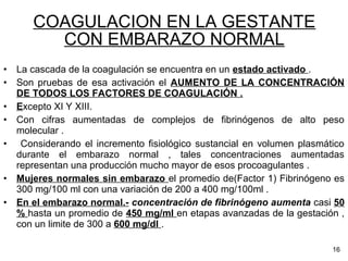COAGULACION EN LA GESTANTE
CON EMBARAZO NORMAL
• La cascada de la coagulación se encuentra en un estado activado .
• Son pruebas de esa activación el AUMENTO DE LA CONCENTRACIÓN
DE TODOS LOS FACTORES DE COAGULACIÓN .
• Excepto XI Y XIII.
• Con cifras aumentadas de complejos de fibrinógenos de alto peso
molecular .
• Considerando el incremento fisiológico sustancial en volumen plasmático
durante el embarazo normal , tales concentraciones aumentadas
representan una producción mucho mayor de esos procoagulantes .
• Mujeres normales sin embarazo el promedio de(Factor 1) Fibrinógeno es
300 mg/100 ml con una variación de 200 a 400 mg/100ml .
• En el embarazo normal.- concentración de fibrinógeno aumenta casi 50
% hasta un promedio de 450 mg/ml en etapas avanzadas de la gestación ,
con un limite de 300 a 600 mg/dl .
16
 