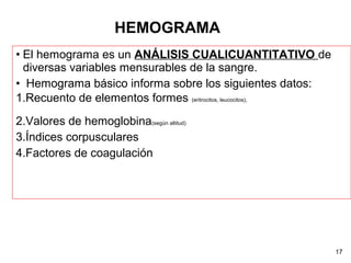 • El hemograma es un ANÁLISIS CUALICUANTITATIVO de
diversas variables mensurables de la sangre.
• Hemograma básico informa sobre los siguientes datos:
1.Recuento de elementos formes (eritrocitos, leucocitos),
2.Valores de hemoglobina(según altitud)
3.Índices corpusculares
4.Factores de coagulación
17
HEMOGRAMA
 