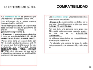 •La enfermedad del Rh es provocada por
una madre Rh- que concibe un hijo Rh+.
•Los anticuerpos de la sangre materna
destruyen los Rh+ del bebé.
• Si la madre piensa tener un segundo hijo
debe aplicarse una vacuna que elimina los
anti-Rh, llamada la
gammainmunoglobulina- D.
• Rhesuman o gammainmunoglobulina
D debe ser aplicada DENTRO DE LAS 72
HORAS DESPUÉS DEL PRIMER PARTO.
•Porque si se tiene un segundo bebe con
Rh+ la madre producirá antígenos anti-Rh
en exceso que destruirá la sangre del hijo,
produciendo una enfermedad llamada
ERITOBLASTOSIS FETAL (ANEMIA
SEVERA), si el hijo nace, por que por la
producción en exceso de los anti-Rh el hijo
puede morir intrauterinamente.
29
La ENFERMEDAD del RH - COMPATIBILIDAD
 Los donantes de sangre y los receptores deben
tener grupos compatibles.
 El grupo O- es compatible con todos, por lo
que quien tiene dicho grupo se dice que es un
DONANTE UNIVERSAL.
 Por otro lado, una persona cuyo grupo sea
AB+ podrá recibir sangre de cualquier grupo, y
se dice que es un RECEPTOR
UNIVERSAL.
 La tabla que sigue indica las compatibilidades
entre grupos sanguíneos.
 Por ejemplo, una persona de grupo A- podrá
recibir sangre O- o A- y donar a AB+, AB-, A+ o
A-.
 