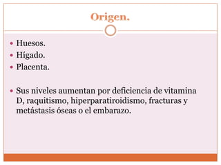  Huesos.
 Hígado.
 Placenta.


 Sus niveles aumentan por deficiencia de vitamina
 D, raquitismo, hiperparatiroidismo, fracturas y
 metástasis óseas o el embarazo.
 
