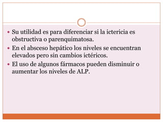 Su utilidad es para diferenciar si la ictericia es
  obstructiva o parenquimatosa.
 En el absceso hepático los niveles se encuentran
  elevados pero sin cambios ictéricos.
 El uso de algunos fármacos pueden disminuir o
  aumentar los niveles de ALP.
 