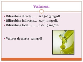 Bilirrubina directa……...0.25-0.3 mg/dL
 Bilirrubina indirecta……0.75-1 mg/dL
 Bilirrubina total………….1.0-1.9 mg/dL




 Valores de alerta 12mg/dl
 