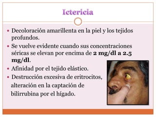  Decoloración amarillenta en la piel y los tejidos
  profundos.
 Se vuelve evidente cuando sus concentraciones
  séricas se elevan por encima de 2 mg/dl a 2.5
  mg/dl.
 Afinidad por el tejido elástico.
 Destrucción excesiva de eritrocitos,
  alteración en la captación de
  bilirrubina por el hígado.
 