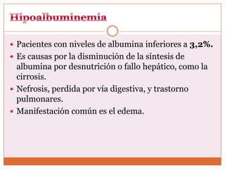  Pacientes con niveles de albumina inferiores a 3,2%.
 Es causas por la disminución de la síntesis de
  albumina por desnutrición o fallo hepático, como la
  cirrosis.
 Nefrosis, perdida por vía digestiva, y trastorno
  pulmonares.
 Manifestación común es el edema.
 