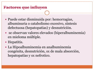  Puede estar disminuida por: hemorragias,
  albuminuria o catabolismo excesivo, síntesis
  defectuosa (hepatopatías) y desnutrición.
 se observan valores elevados (hiperalbuminemia)
  en mieloma múltiple.
 Hepatitis.
 La Hipoalbuminemia en analbuminemia
  congénita, desnutrición, sx de mala absorción,
  hepatopatías y sx nefrotico.
 