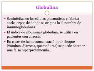  Se sintetiza en las células plasmáticas y fabrica
  anticuerpos de donde se origina la el nombre de
  inmunoglobulinas.
 El índice de albumina/ globulina, se utiliza en
  pacientes con cirrosis.
 En casos de hemoconcentración por choque
  (vómitos, diarreas, quemaduras) se puede obtener
  una falsa hiperproteinemia.
 