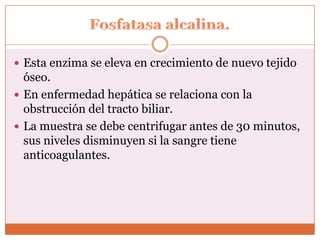  Esta enzima se eleva en crecimiento de nuevo tejido
  óseo.
 En enfermedad hepática se relaciona con la
  obstrucción del tracto biliar.
 La muestra se debe centrifugar antes de 30 minutos,
  sus niveles disminuyen si la sangre tiene
  anticoagulantes.
 
