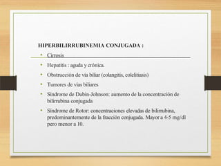 HIPERBILIRRUBINEMIA CONJUGADA :
• Cirrosis
• Hepatitis : aguda y crónica.
• Obstrucción de vía biliar (colangitis, colelitiasis)
• Tumores de vías biliares
• Síndrome de Dubin-Johnson: aumento de la concentración de
bilirrubina conjugada
• Síndrome de Rotor: concentraciones elevadas de bilirrubina,
predominantemente de la fracción conjugada. Mayor a 4-5 mg/dl
pero menor a 10.
 
