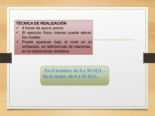 -En el hombre: de 8 a 30 UI/L. -
En la mujer: de 6 a 25 UI/L.
TÉCNICA DE REALIZACIÓN
 4 horas de ayuno previo
 El ejercicio físico intenso puede elevar
los niveles.
 Puede aparecer bajo el nivel en el
embarazo, en deficiencias de vitaminas,
en la cetoacidosis diabética
 