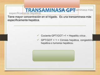 TRANSAMINASA GPT
Tiene mayor concentración en el hígado. Es una transaminasa más
específicamente hepática.
 Cociente GPT/GOT >1 = Hepatitis vírica .
 GPT/GOT < 1 = Cirrosis hepática, congestión
hepática o tumores hepáticos.
-HOMBRE:8 a 35 UI/L
- MUJER: de 6 a 25 UI/L.
 