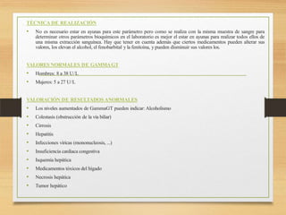 TÉCNICA DE REALIZACIÓN
• No es necesario estar en ayunas para este parámetro pero como se realiza con la misma muestra de sangre para
determinar otros parámetros bioquímicos en el laboratorio es mejor el estar en ayunas para realizar todos ellos de
una misma extracción sanguínea. Hay que tener en cuenta además que ciertos medicamentos pueden alterar sus
valores, los elevan el alcohol, el fenobarbital y la fenitoína, y pueden disminuir sus valores los.
VALORES NORMALES DE GAMMAGT
• Hombres: 8 a 38 U/L
• Mujeres: 5 a 27 U/L
VALORACIÓN DE RESULTADOS ANORMALES
• Los niveles aumentados de GammaGT pueden indicar: Alcoholismo
• Colestasis (obstrucción de la vía biliar)
• Cirrosis
• Hepatitis
• Infecciones víricas (mononucleosis, ...)
• Insuficiencia cardiaca congestiva
• Isquemia hepática
• Medicamentos tóxicos del hígado
• Necrosis hepática
• Tumor hepático
 