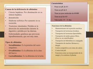 Características
• Posee un pK de 8.5
• Tiene un pH de 8
• Tiene un peso molecular de 69.000
• Tiene un pI de 4,9
• Vida media: 19 – 21 días.
Funciones de la albúmina
• Mantenimiento de la presión oncótica.
• Transporte de hormonas tiroideas.
• Transporte de hormonas liposolubles.
• Transporte de ácidos grasos libres.
(Esto es, no esterificados)
• Transporte de bilirrubina no conjugada.
• Transporte de muchos fármacos y
drogas.
• Unión competitiva con iones de calcio.
• Control del pH
• Funciona como un transportador de la
sangre y lo contiene el plasma
Causas de la deficiencia de albúmina
• Cirrosis hepáticas: Por disminución en su
síntesis hepática.
• desnutrición
• Síndrome nefrótico Por aumento en su
excreción.
• Trastornos intestinales: Pérdida en la
absorción de aminoácidos durante la
digestión y pérdida por las diarreas.
• Enfermedades genéticas que provocan
hipoalbuminemia, que son muy raras.
Tipos de albúmina
• Seroalbúmina: Es la proteína del suero
sanguíneo.
• Ovoalbúmina: Es la albúmina de la clara
del huevo.
• Lactoalbúmina: Es la albúmina de la leche.
 