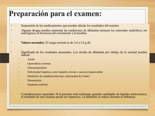 Preparación para el examen:
• Suspensión de los medicamentos que puedan afectar los resultados del examen.
• Algunas drogas pueden aumentar las mediciones de albúmina incluyen los esteroides anabólicos, los
andrógenos, la hormona del crecimiento yla insulina.
• Valores normales: El rango normal es de 3,4 a 5,4 g/dl.
• Significado de los resultados anormales: Los niveles de albúmina por debajo de lo normal pueden
indicar:
• Ascitis
• Quemaduras extensas
• Glomerulonefritis
• Enfermedad hepática, como hepatitis cirrosis o necrosis hepatocelular
• Síndromes de malabsorción(como enfermedad de Crohn)
• Desnutrición
• Síndrome nefrótico
• Consideraciones especiales: Si el paciente está recibiendo grandes cantidades de líquidos intravenosos,
el resultado de este examen puede ser impreciso. La albúmina se reduce durante el embarazo.
 