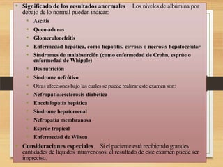 • Significado de los resultados anormales Los niveles de albúmina por
debajo de lo normal pueden indicar:
• Ascitis
• Quemaduras
• Glomerulonefritis
• Enfermedad hepática, como hepatitis, cirrosis o necrosis hepatocelular
• Síndromes de malabsorción (como enfermedad de Crohn, esprúe o
enfermedad de Whipple)
• Desnutrición
• Síndrome nefrótico
• Otras afecciones bajo las cuales se puede realizar este examen son:
• Nefropatía/esclerosis diabética
• Encefalopatía hepática
• Síndrome hepatorrenal
• Nefropatía membranosa
• Esprúe tropical
• Enfermedad de Wilson
• Consideraciones especiales Si el paciente está recibiendo grandes
cantidades de líquidos intravenosos, el resultado de este examen puede ser
impreciso.
 