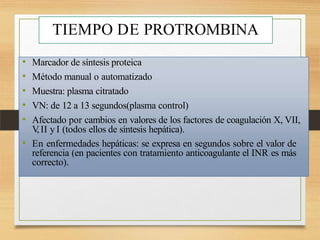 TIEMPO DE PROTROMBINA
• Marcador de síntesis proteica
• Método manual o automatizado
• Muestra: plasma citratado
• VN: de 12 a 13 segundos(plasma control)
• Afectado por cambios en valores de los factores de coagulación X, VII,
V
,II y I (todos ellos de síntesis hepática).
• En enfermedades hepáticas: se expresa en segundos sobre el valor de
referencia (en pacientes con tratamiento anticoagulante el INR es más
correcto).
 