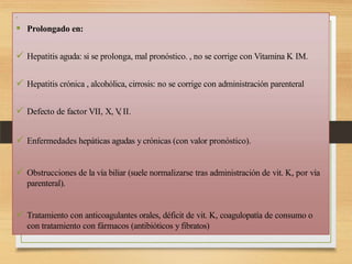 
 Prolongado en:
 Hepatitis aguda: si se prolonga, mal pronóstico. , no se corrige con Vitamina K IM.
 Hepatitis crónica , alcohólica, cirrosis: no se corrige con administración parenteral
 Defecto de factor VII, X, V
, II.
 Enfermedades hepáticas agudas y crónicas (con valor pronóstico).
 Obstrucciones de la vía biliar (suele normalizarse tras administración de vit. K, por vía
parenteral).
 Tratamiento con anticoagulantes orales, déficit de vit. K, coagulopatía de consumo o
con tratamiento con fármacos (antibióticos y fibratos)
 