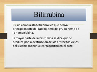 Bilirrubina
Es un compuesto tetrapirrólico que deriva
principalmente del catabolismo del grupo heme de
la hemoglobina.
la mayor parte de la bilirrubina se dice que se
produce por la destrucción de los eritrocitos viejos
del sistema mononuclear fagocítico en el bazo.
 