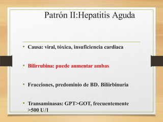 Patrón II:Hepatitis Aguda
• Causa: viral, tóxica, insuficiencia cardiaca
• Bilirrubina: puede aumentar ambas
• Fracciones, predominio de BD. Biliirbinuria
• Transaminasas: GPT>GOT, frecuentemente
>500 U/l
 