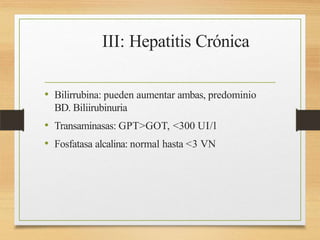 III: Hepatitis Crónica
• Bilirrubina: pueden aumentar ambas, predominio
BD. Biliirubinuria
• Transaminasas: GPT>GOT, <300 UI/l
• Fosfatasa alcalina: normal hasta <3 VN
 