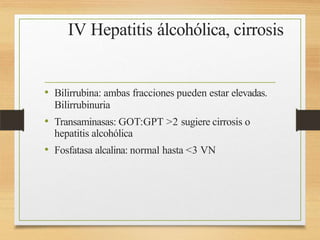 IV Hepatitis álcohólica, cirrosis
• Bilirrubina: ambas fracciones pueden estar elevadas.
Bilirrubinuria
• Transaminasas: GOT:GPT >2 sugiere cirrosis o
hepatitis alcohólica
• Fosfatasa alcalina: normal hasta <3 VN
 