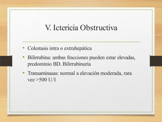 V. Ictericia Obstructiva
• Colestasis intra o extrahepática
• Bilirrubina: ambas fracciones pueden estar elevadas,
predominio BD. Bilirrubinuria
• Transaminasas: normal a elevación moderada, rara
vez >500 U/l
 