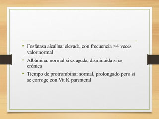 • Fosfatasa alcalina: elevada, con frecuencia >4 veces
valor normal
• Albúmina: normal si es aguda, disminuida si es
crónica
• Tiempo de protrombina: normal, prolongado pero si
se corroge con Vit K parenteral
 