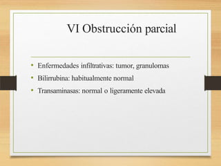 VI Obstrucción parcial
• Enfermedades infiltrativas: tumor, granulomas
• Bilirrubina: habitualmente normal
• Transaminasas: normal o ligeramente elevada
 