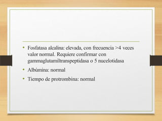 • Fosfatasa alcalina: elevada, con frecuencia >4 veces
valor normal. Requiere confirmar con
gammaglutamiltranspeptidasa o 5 nucelotidasa
• Albúmina: normal
• Tiempo de protrombina: normal
 
