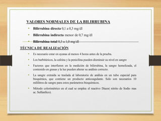 VALORES NORMALES DE LA BILIRRUBINA
• Bilirrubina directa 0,1 a 0,3 mg/dl
• Bilirrubina indirecta menor de 0,7 mg/dl
• Bilirrubina total 0,3 a 1,0 mg/dl
TÉCNICA DE REALIZACIÓN
• Es necesario estar en ayunas al menos 4 horas antes de la prueba.
• Los barbitúricos, la cafeína y la penicilina pueden disminuir su nivel en sangre
• Factores que interfieren en la medición de bilirrubina, la sangre hemolizada, el
contenido en grasas y la luz pueden alterar su análisis correcto.
• La sangre extraída se traslada al laboratorio de análisis en un tubo especial para
bioquímica, que contiene un producto anticoagulante. Solo son necesarios 10
mililitros de sangre para estos parámetros bioquímicos.
• Método colorimétrico en el cual se emplea el reactivo Diazo( nitrito de Sodio mas
ac. Sulfanílico).
 
